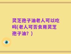 灵芝孢子油老人可以吃吗(老人可否食用灵芝孢子油？)