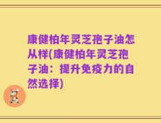 康健柏年灵芝孢子油怎从样(康健柏年灵芝孢子油：提升免疫力的自然选择)