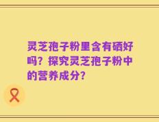 灵芝孢子粉里含有硒好吗？探究灵芝孢子粉中的营养成分？