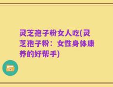灵芝孢子粉女人吃(灵芝孢子粉：女性身体康养的好帮手)