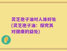 灵芝孢子油对人体好处(灵芝孢子油：探究其对健康的益处)