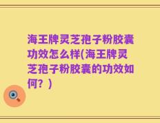 海王牌灵芝孢子粉胶囊功效怎么样(海王牌灵芝孢子粉胶囊的功效如何？)