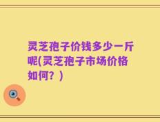 灵芝孢子价钱多少一斤呢(灵芝孢子市场价格如何？)