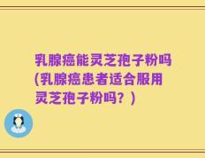 乳腺癌能灵芝孢子粉吗(乳腺癌患者适合服用灵芝孢子粉吗？)
