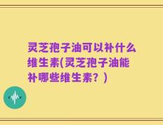 灵芝孢子油可以补什么维生素(灵芝孢子油能补哪些维生素？)