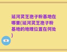 延河灵芝孢子粉基地在哪里(延河灵芝孢子粉基地的地理位置在何处)