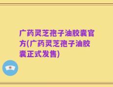 广药灵芝孢子油胶囊官方(广药灵芝孢子油胶囊正式发售)