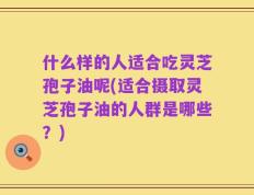 什么样的人适合吃灵芝孢子油呢(适合摄取灵芝孢子油的人群是哪些？)