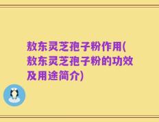 敖东灵芝孢子粉作用(敖东灵芝孢子粉的功效及用途简介)