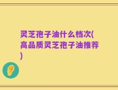 灵芝孢子油什么档次(高品质灵芝孢子油推荐)