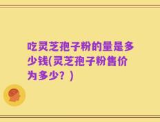 吃灵芝孢子粉的量是多少钱(灵芝孢子粉售价为多少？)