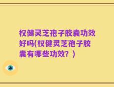 权健灵芝孢子胶囊功效好吗(权健灵芝孢子胶囊有哪些功效？)