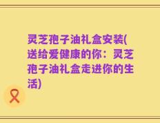 灵芝孢子油礼盒安装(送给爱健康的你：灵芝孢子油礼盒走进你的生活)
