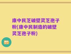 康中民芝破壁灵芝孢子粉(康中民制造的破壁灵芝孢子粉)