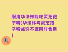 服用华法林能吃灵芝孢子粉(华法林与灵芝孢子粉或许不宜同时食用)