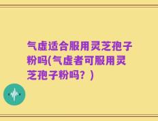 气虚适合服用灵芝孢子粉吗(气虚者可服用灵芝孢子粉吗？)