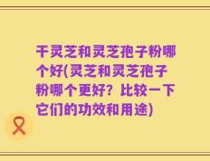 干灵芝和灵芝孢子粉哪个好(灵芝和灵芝孢子粉哪个更好？比较一下它们的功效和用途)