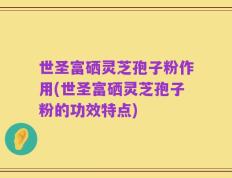 世圣富硒灵芝孢子粉作用(世圣富硒灵芝孢子粉的功效特点)