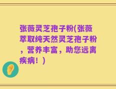 张薇灵芝孢子粉(张薇萃取纯天然灵芝孢子粉，营养丰富，助您远离疾病！)