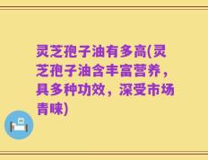 灵芝孢子油有多高(灵芝孢子油含丰富营养，具多种功效，深受市场青睐)