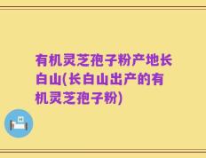 有机灵芝孢子粉产地长白山(长白山出产的有机灵芝孢子粉)
