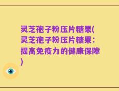 灵芝孢子粉压片糖果(灵芝孢子粉压片糖果：提高免疫力的健康保障)