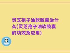 灵芝孢子油软胶囊治什么(灵芝孢子油软胶囊的功效及应用)