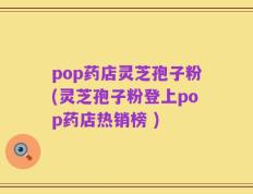 pop药店灵芝孢子粉(灵芝孢子粉登上pop药店热销榜 )