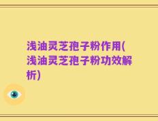 浅油灵芝孢子粉作用(浅油灵芝孢子粉功效解析)