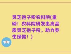 灵芝孢子粉农科院(重磅！农科院研发出高品质灵芝孢子粉，助力养生保健！)