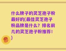什么牌子的灵芝孢子粉最好的(最佳灵芝孢子粉品牌是什么？排名前几的灵芝孢子粉推荐！)