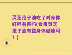 灵芝孢子油吃了对身体好吗有害吗(食用灵芝孢子油有益身体健康吗？)