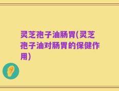 灵芝孢子油肠胃(灵芝孢子油对肠胃的保健作用)