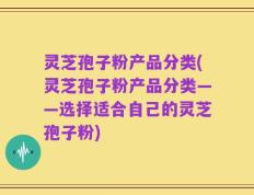 灵芝孢子粉产品分类(灵芝孢子粉产品分类——选择适合自己的灵芝孢子粉)