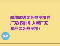 四川收购灵芝孢子粉的厂家(四川引入新厂家生产灵芝孢子粉)