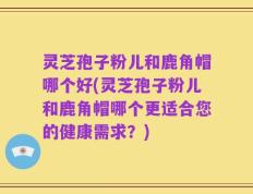灵芝孢子粉儿和鹿角帽哪个好(灵芝孢子粉儿和鹿角帽哪个更适合您的健康需求？)