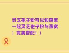灵芝孢子粉可以和燕窝一起灵芝孢子粉与燕窝：完美搭配！)