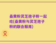 桑黄粉灵芝孢子粉一起吃(桑黄粉与灵芝孢子粉的联合服用)