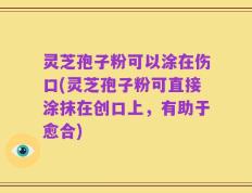 灵芝孢子粉可以涂在伤口(灵芝孢子粉可直接涂抹在创口上，有助于愈合)