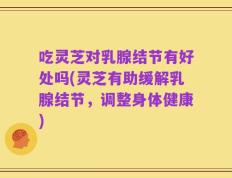 吃灵芝对乳腺结节有好处吗(灵芝有助缓解乳腺结节，调整身体健康)