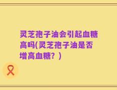 灵芝孢子油会引起血糖高吗(灵芝孢子油是否增高血糖？)