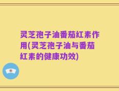 灵芝孢子油番茄红素作用(灵芝孢子油与番茄红素的健康功效)