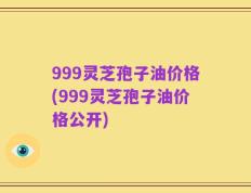 999灵芝孢子油价格(999灵芝孢子油价格公开)