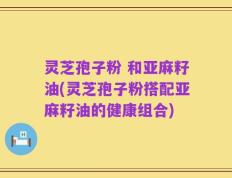 灵芝孢子粉 和亚麻籽油(灵芝孢子粉搭配亚麻籽油的健康组合)