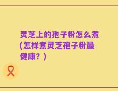 灵芝上的孢子粉怎么煮(怎样煮灵芝孢子粉最健康？)