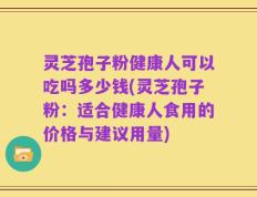 灵芝孢子粉健康人可以吃吗多少钱(灵芝孢子粉：适合健康人食用的价格与建议用量)