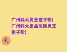 广州科大灵芝孢子粉(广州科大出品优质灵芝孢子粉)