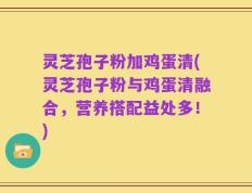 灵芝孢子粉加鸡蛋清(灵芝孢子粉与鸡蛋清融合，营养搭配益处多！)
