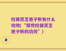 权健灵芝孢子粉有什么功效(“探究权健灵芝孢子粉的功效”)
