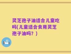 灵芝孢子油适合儿童吃吗(儿童适合食用灵芝孢子油吗？)